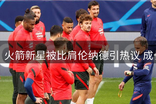 火箭新星被比肩伦纳德引热议 成长潜能与时代局限并存